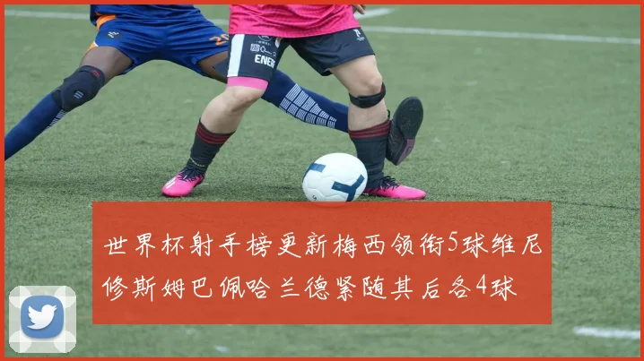 世界杯射手榜更新梅西领衔5球维尼修斯姆巴佩哈兰德紧随其后各4球